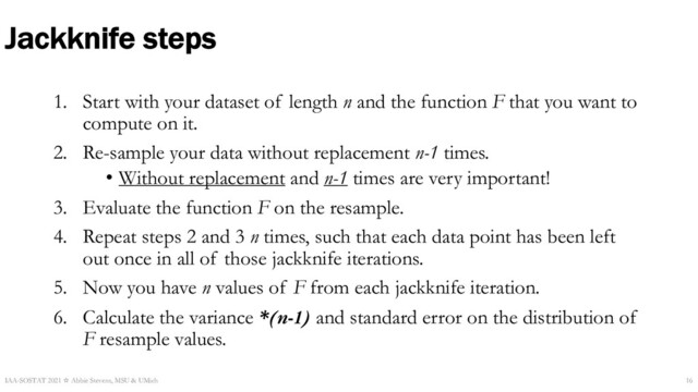 Jackknife steps
1. Start with your dataset of length n and the function F that you want to
compute on it.
2. Re-sample your data without replacement n-1 times.
• Without replacement and n-1 times are very important!
3. Evaluate the function F on the resample.
4. Repeat steps 2 and 3 n times, such that each data point has been left
out once in all of those jackknife iterations.
5. Now you have n values of F from each jackknife iteration.
6. Calculate the variance *(n-1) and standard error on the distribution of
F resample values.
IAA-SOSTAT 2021 ☆ Abbie Stevens, MSU & UMich 16
