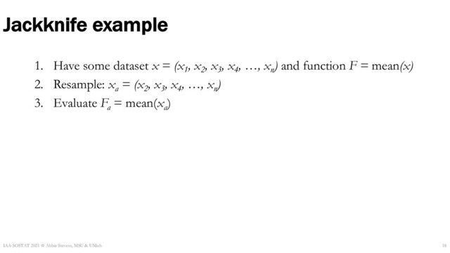 Jackknife example
1. Have some dataset x = (x1
, x2
, x3
, x4
, …, xn
) and function F = mean(x)
2. Resample: xa
= (x2
, x3
, x4
, …, xn
)
3. Evaluate Fa
= mean(xa
)
IAA-SOSTAT 2021 ☆ Abbie Stevens, MSU & UMich 18
