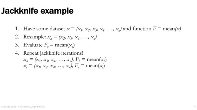 Jackknife example
1. Have some dataset x = (x1
, x2
, x3
, x4
, …, xn
) and function F = mean(x)
2. Resample: xa
= (x2
, x3
, x4
, …, xn
)
3. Evaluate Fa
= mean(xa
)
4. Repeat jackknife iterations!
xb
= (x1
, x3
, x4
, …, xn
), Fb
= mean(xb
)
xc
= (x1
, x2
, x4
, …, xn
), Fc
= mean(xc
)
IAA-SOSTAT 2021 ☆ Abbie Stevens, MSU & UMich 19
