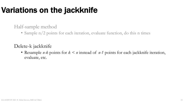 Variations on the jackknife
Half-sample method
• Sample n/2 points for each iteration, evaluate function, do this n times
Delete-k jackknife
• Resample n-k points for k < n instead of n-1 points for each jackknife iteration,
evaluate, etc.
IAA-SOSTAT 2021 ☆ Abbie Stevens, MSU & UMich 23
