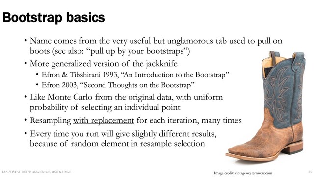 Bootstrap basics
IAA-SOSTAT 2021 ☆ Abbie Stevens, MSU & UMich 25
Image credit: vintagewesternwear.com
• Name comes from the very useful but unglamorous tab used to pull on
boots (see also: “pull up by your bootstraps”)
• More generalized version of the jackknife
• Efron & Tibshirani 1993, “An Introduction to the Bootstrap”
• Efron 2003, “Second Thoughts on the Bootstrap”
• Like Monte Carlo from the original data, with uniform
probability of selecting an individual point
• Resampling with replacement for each iteration, many times
• Every time you run will give slightly different results,
because of random element in resample selection
