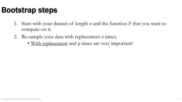 1. Start with your dataset of length n and the function F that you want to
compute on it.
2. Re-sample your data with replacement n times.
• With replacement and n times are very important!
Bootstrap steps
IAA-SOSTAT 2021 ☆ Abbie Stevens, MSU & UMich 27
