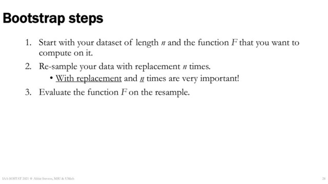 1. Start with your dataset of length n and the function F that you want to
compute on it.
2. Re-sample your data with replacement n times.
• With replacement and n times are very important!
3. Evaluate the function F on the resample.
Bootstrap steps
IAA-SOSTAT 2021 ☆ Abbie Stevens, MSU & UMich 28
