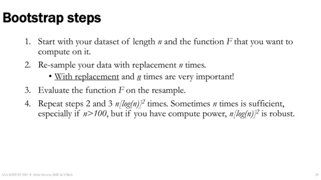 1. Start with your dataset of length n and the function F that you want to
compute on it.
2. Re-sample your data with replacement n times.
• With replacement and n times are very important!
3. Evaluate the function F on the resample.
4. Repeat steps 2 and 3 n[log(n)]2 times. Sometimes n times is sufficient,
especially if n>100, but if you have compute power, n[log(n)]2 is robust.
Bootstrap steps
IAA-SOSTAT 2021 ☆ Abbie Stevens, MSU & UMich 29
