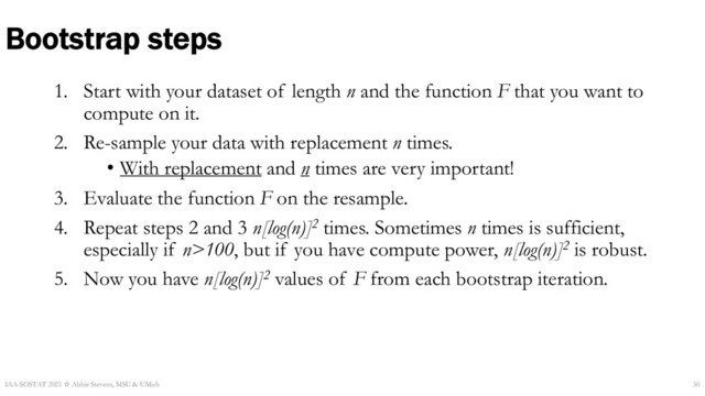 1. Start with your dataset of length n and the function F that you want to
compute on it.
2. Re-sample your data with replacement n times.
• With replacement and n times are very important!
3. Evaluate the function F on the resample.
4. Repeat steps 2 and 3 n[log(n)]2 times. Sometimes n times is sufficient,
especially if n>100, but if you have compute power, n[log(n)]2 is robust.
5. Now you have n[log(n)]2 values of F from each bootstrap iteration.
Bootstrap steps
IAA-SOSTAT 2021 ☆ Abbie Stevens, MSU & UMich 30
