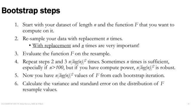 1. Start with your dataset of length n and the function F that you want to
compute on it.
2. Re-sample your data with replacement n times.
• With replacement and n times are very important!
3. Evaluate the function F on the resample.
4. Repeat steps 2 and 3 n[log(n)]2 times. Sometimes n times is sufficient,
especially if n>100, but if you have compute power, n[log(n)]2 is robust.
5. Now you have n[log(n)]2 values of F from each bootstrap iteration.
6. Calculate the variance and standard error on the distribution of F
resample values.
Bootstrap steps
IAA-SOSTAT 2021 ☆ Abbie Stevens, MSU & UMich 31
