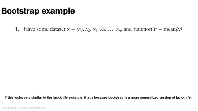Bootstrap example
1. Have some dataset x = (x1
, x2
, x3
, x4
, …, xn
) and function F = mean(x)
IAA-SOSTAT 2021 ☆ Abbie Stevens, MSU & UMich 32
If this looks very similar to the jackknife example, that’s because bootstrap is a more generalized version of jackknife.
