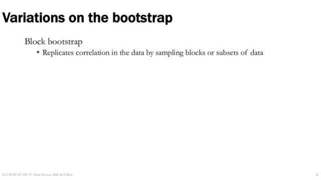 Variations on the bootstrap
Block bootstrap
• Replicates correlation in the data by sampling blocks or subsets of data
IAA-SOSTAT 2021 ☆ Abbie Stevens, MSU & UMich 36
