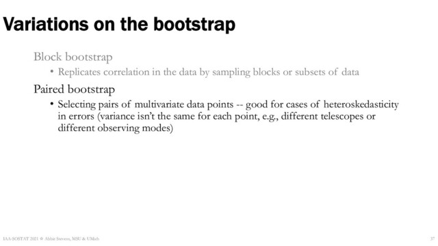 Variations on the bootstrap
Block bootstrap
• Replicates correlation in the data by sampling blocks or subsets of data
Paired bootstrap
• Selecting pairs of multivariate data points -- good for cases of heteroskedasticity
in errors (variance isn’t the same for each point, e.g., different telescopes or
different observing modes)
IAA-SOSTAT 2021 ☆ Abbie Stevens, MSU & UMich 37
