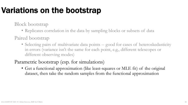 Variations on the bootstrap
Block bootstrap
• Replicates correlation in the data by sampling blocks or subsets of data
Paired bootstrap
• Selecting pairs of multivariate data points -- good for cases of heteroskedasticity
in errors (variance isn’t the same for each point, e.g., different telescopes or
different observing modes)
Parametric bootstrap (esp. for simulations)
• Get a functional approximation (like least-squares or MLE fit) of the original
dataset, then take the random samples from the functional approximation
IAA-SOSTAT 2021 ☆ Abbie Stevens, MSU & UMich 38

