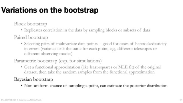 Variations on the bootstrap
Block bootstrap
• Replicates correlation in the data by sampling blocks or subsets of data
Paired bootstrap
• Selecting pairs of multivariate data points -- good for cases of heteroskedasticity
in errors (variance isn’t the same for each point, e.g., different telescopes or
different observing modes)
Parametric bootstrap (esp. for simulations)
• Get a functional approximation (like least-squares or MLE fit) of the original
dataset, then take the random samples from the functional approximation
Bayesian bootstrap
• Non-uniform chance of sampling a point, can estimate the posterior distribution
IAA-SOSTAT 2021 ☆ Abbie Stevens, MSU & UMich 39

