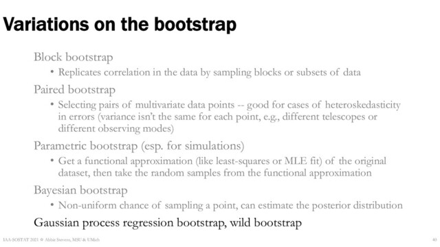 Variations on the bootstrap
Block bootstrap
• Replicates correlation in the data by sampling blocks or subsets of data
Paired bootstrap
• Selecting pairs of multivariate data points -- good for cases of heteroskedasticity
in errors (variance isn’t the same for each point, e.g., different telescopes or
different observing modes)
Parametric bootstrap (esp. for simulations)
• Get a functional approximation (like least-squares or MLE fit) of the original
dataset, then take the random samples from the functional approximation
Bayesian bootstrap
• Non-uniform chance of sampling a point, can estimate the posterior distribution
Gaussian process regression bootstrap, wild bootstrap
IAA-SOSTAT 2021 ☆ Abbie Stevens, MSU & UMich 40
