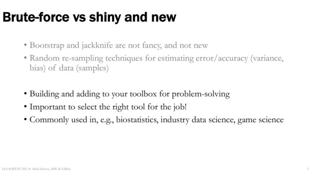Brute-force vs shiny and new
• Bootstrap and jackknife are not fancy, and not new
• Random re-sampling techniques for estimating error/accuracy (variance,
bias) of data (samples)
• Building and adding to your toolbox for problem-solving
• Important to select the right tool for the job!
• Commonly used in, e.g., biostatistics, industry data science, game science
IAA-SOSTAT 2021 ☆ Abbie Stevens, MSU & UMich 5
