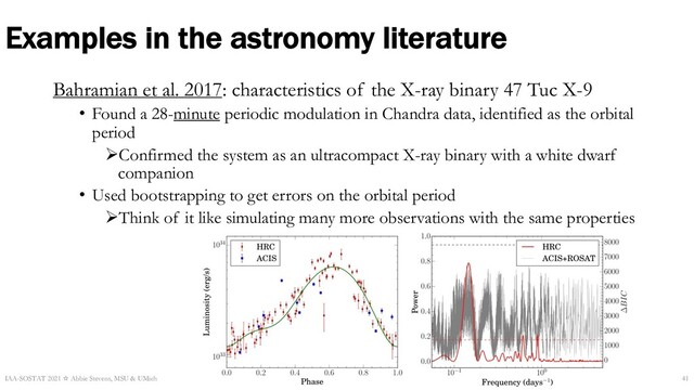 Examples in the astronomy literature
Bahramian et al. 2017: characteristics of the X-ray binary 47 Tuc X-9
• Found a 28-minute periodic modulation in Chandra data, identified as the orbital
period
ØConfirmed the system as an ultracompact X-ray binary with a white dwarf
companion
• Used bootstrapping to get errors on the orbital period
ØThink of it like simulating many more observations with the same properties
IAA-SOSTAT 2021 ☆ Abbie Stevens, MSU & UMich 41
