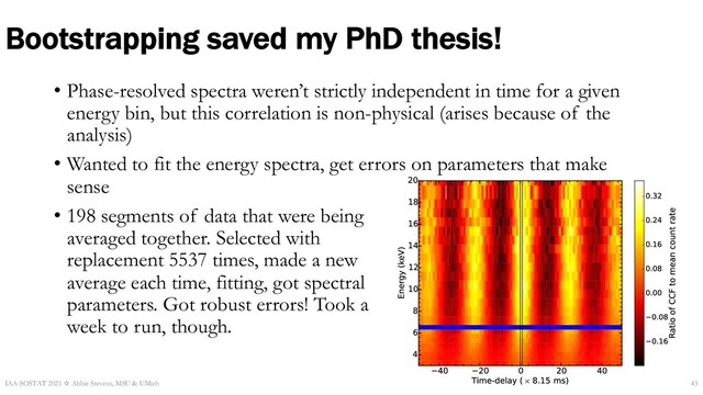 Bootstrapping saved my PhD thesis!
• Phase-resolved spectra weren’t strictly independent in time for a given
energy bin, but this correlation is non-physical (arises because of the
analysis)
• Wanted to fit the energy spectra, get errors on parameters that make
sense
• 198 segments of data that were being
averaged together. Selected with
replacement 5537 times, made a new
average each time, fitting, got spectral
parameters. Got robust errors! Took a
week to run, though.
IAA-SOSTAT 2021 ☆ Abbie Stevens, MSU & UMich 43
