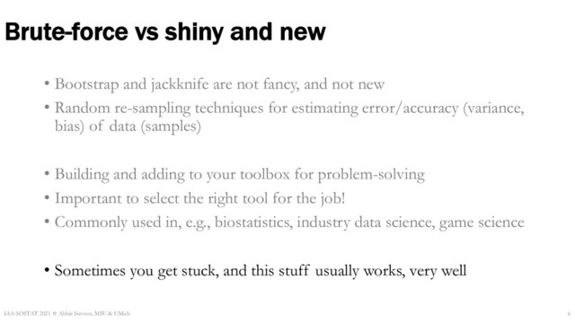 Brute-force vs shiny and new
• Bootstrap and jackknife are not fancy, and not new
• Random re-sampling techniques for estimating error/accuracy (variance,
bias) of data (samples)
• Building and adding to your toolbox for problem-solving
• Important to select the right tool for the job!
• Commonly used in, e.g., biostatistics, industry data science, game science
• Sometimes you get stuck, and this stuff usually works, very well
IAA-SOSTAT 2021 ☆ Abbie Stevens, MSU & UMich 6
