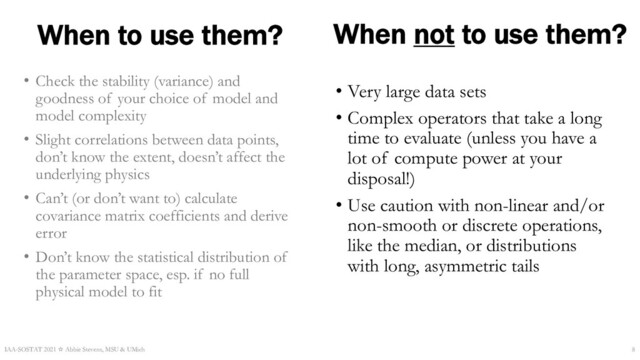 When to use them?
• Check the stability (variance) and
goodness of your choice of model and
model complexity
• Slight correlations between data points,
don’t know the extent, doesn’t affect the
underlying physics
• Can’t (or don’t want to) calculate
covariance matrix coefficients and derive
error
• Don’t know the statistical distribution of
the parameter space, esp. if no full
physical model to fit
IAA-SOSTAT 2021 ☆ Abbie Stevens, MSU & UMich 8
When not to use them?
• Very large data sets
• Complex operators that take a long
time to evaluate (unless you have a
lot of compute power at your
disposal!)
• Use caution with non-linear and/or
non-smooth or discrete operations,
like the median, or distributions
with long, asymmetric tails
