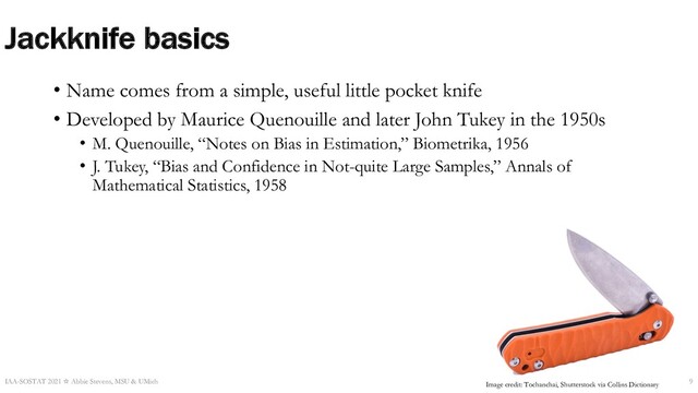 Jackknife basics
• Name comes from a simple, useful little pocket knife
• Developed by Maurice Quenouille and later John Tukey in the 1950s
• M. Quenouille, “Notes on Bias in Estimation,” Biometrika, 1956
• J. Tukey, “Bias and Confidence in Not-quite Large Samples,” Annals of
Mathematical Statistics, 1958
IAA-SOSTAT 2021 ☆ Abbie Stevens, MSU & UMich 9
Image credit: Tochanchai, Shutterstock via Collins Dictionary

