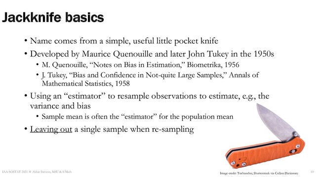 Jackknife basics
• Name comes from a simple, useful little pocket knife
• Developed by Maurice Quenouille and later John Tukey in the 1950s
• M. Quenouille, “Notes on Bias in Estimation,” Biometrika, 1956
• J. Tukey, “Bias and Confidence in Not-quite Large Samples,” Annals of
Mathematical Statistics, 1958
• Using an “estimator” to resample observations to estimate, e.g., the
variance and bias
• Sample mean is often the “estimator” for the population mean
• Leaving out a single sample when re-sampling
IAA-SOSTAT 2021 ☆ Abbie Stevens, MSU & UMich 10
Image credit: Tochanchai, Shutterstock via Collins Dictionary
