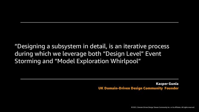 © 2021, Domain-Driven Design Taiwan Community Inc. or its affiliates. All rights reserved.
“Designing a subsystem in detail, is an iterative process
during which we leverage both “Design Level” Event
Storming and “Model Exploration Whirlpool”
Kacper Gunia
UK Domain-Driven Design Community Founder
