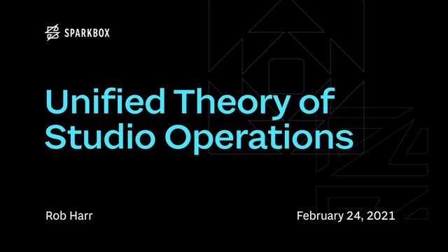 Rob Harr
Unified Theory of
Studio Operations
February 24, 2021
