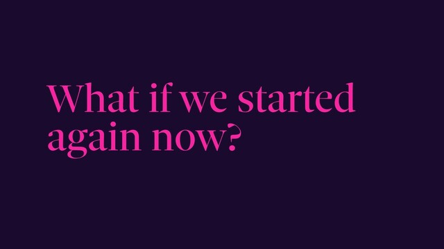 What if we started
again now?
