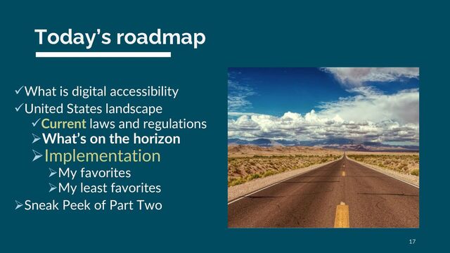 Today’s roadmap
üWhat is digital accessibility
üUnited States landscape
üCurrent laws and regulations
ØWhat’s on the horizon
ØImplementation
ØMy favorites
ØMy least favorites
ØSneak Peek of Part Two
17
