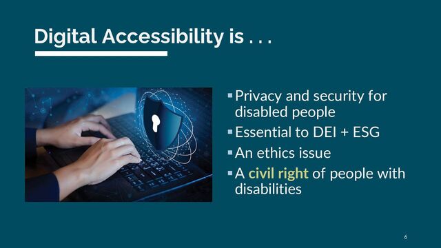 Digital Accessibility is . . .
§Privacy and security for
disabled people
§Essential to DEI + ESG
§An ethics issue
§A civil right of people with
disabilities
6
