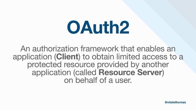 OAuth2
An authorization framework that enables an
application (Client) to obtain limited access to a
protected resource provided by another
application (called Resource Server)

on behalf of a user.
@vitalethomas
