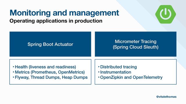 Monitoring and management
Operating applications in production
Spring Boot Actuator
‣Health (liveness and readiness)


‣Metrics (Prometheus, OpenMetrics)


‣Flyway, Thread Dumps, Heap Dumps
Micrometer Tracing


(Spring Cloud Sleuth)
‣Distributed tracing


‣Instrumentation


‣OpenZipkin and OpenTelemetry
@vitalethomas
