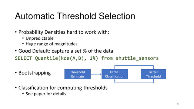 Automatic Threshold Selection
• Probability Densities hard to work with:
• Unpredictable
• Huge range of magnitudes
• Good Default: capture a set % of the data
SELECT Quantile(kde(A,B), 1%) from shuttle_sensors
• Bootstrapping
• Classification for computing thresholds
• See paper for details
Kernel
Classification
Better
Threshold
Threshold
Estimate
24
