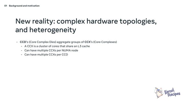 New reality: complex hardware topologies,
and heterogeneity
- CCD’s (Core Complex Dies) aggregate groups of CCX’s (Core Complexes)
- A CCX is a cluster of cores that share an L3 cache
- Can have multiple CCXs per NUMA node
- Can have multiple CCXs per CCD
01 Background and motivation
