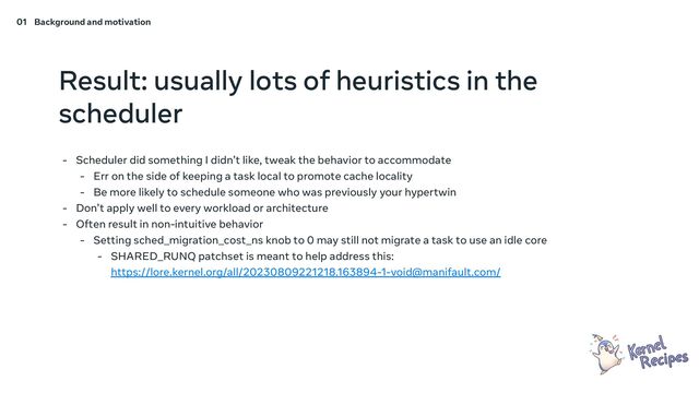 Result: usually lots of heuristics in the
scheduler
- Scheduler did something I didn’t like, tweak the behavior to accommodate
- Err on the side of keeping a task local to promote cache locality
- Be more likely to schedule someone who was previously your hypertwin
- Don’t apply well to every workload or architecture
- Often result in non-intuitive behavior
- Setting sched_migration_cost_ns knob to 0 may still not migrate a task to use an idle core
- SHARED_RUNQ patchset is meant to help address this:
https://lore.kernel.org/all/20230809221218.163894-1-void@manifault.com/
01 Background and motivation
