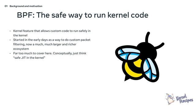 01 Background and motivation
BPF: The safe way to run kernel code
- Kernel feature that allows custom code to run safely in
the kernel
- Started in the early days as a way to do custom packet
filtering, now a much, much larger and richer
ecosystem
- Far too much to cover here. Conceptually, just think
“safe JIT in the kernel”
