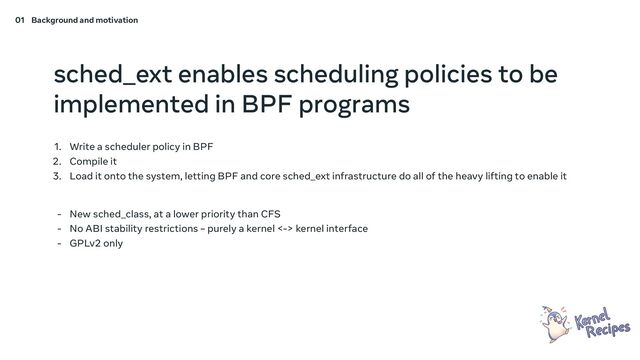 sched_ext enables scheduling policies to be
implemented in BPF programs
1. Write a scheduler policy in BPF
2. Compile it
3. Load it onto the system, letting BPF and core sched_ext infrastructure do all of the heavy lifting to enable it
- New sched_class, at a lower priority than CFS
- No ABI stability restrictions – purely a kernel <-> kernel interface
- GPLv2 only
01 Background and motivation
