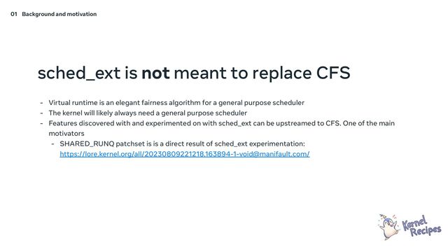 sched_ext is not meant to replace CFS
- Virtual runtime is an elegant fairness algorithm for a general purpose scheduler
- The kernel will likely always need a general purpose scheduler
- Features discovered with and experimented on with sched_ext can be upstreamed to CFS. One of the main
motivators
- SHARED_RUNQ patchset is is a direct result of sched_ext experimentation:
https://lore.kernel.org/all/20230809221218.163894-1-void@manifault.com/
01 Background and motivation
