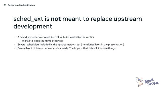 sched_ext is not meant to replace upstream
development
- A sched_ext scheduler must be GPLv2 to be loaded by the verifier
- Will fail to load at runtime otherwise
- Several schedulers included in the upstream patch set (mentioned later in the presentation)
- So much out of tree scheduler code already. The hope is that this will improve things.
01 Background and motivation
