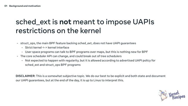 sched_ext is not meant to impose UAPIs
restrictions on the kernel
- struct_ops, the main BPF feature backing sched_ext, does not have UAPI guarantees
- Strict kernel <-> kernel interface
- User space programs can talk to BPF programs over maps, but this is nothing new for BPF
- The core scheduler API can change, and could break out of tree schedulers
- Not expected to happen with regularity, but it is allowed according to advertised UAPI policy for
sched_ext and struct_ops BPF programs
DISCLAIMER: This is a somewhat subjective topic. We do our best to be explicit and both state and document
our UAPI guarantees, but at the end of the day, it is up to Linus to interpret this.
01 Background and motivation
