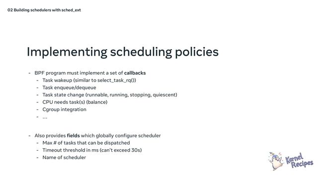 Implementing scheduling policies
- BPF program must implement a set of callbacks
- Task wakeup (similar to select_task_rq())
- Task enqueue/dequeue
- Task state change (runnable, running, stopping, quiescent)
- CPU needs task(s) (balance)
- Cgroup integration
- …
- Also provides fields which globally configure scheduler
- Max # of tasks that can be dispatched
- Timeout threshold in ms (can’t exceed 30s)
- Name of scheduler
02 Building schedulers with sched_ext
