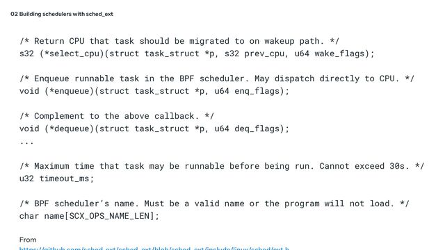 /* Return CPU that task should be migrated to on wakeup path. */
s32 (*select_cpu)(struct task_struct *p, s32 prev_cpu, u64 wake_flags);
/* Enqueue runnable task in the BPF scheduler. May dispatch directly to CPU. */
void (*enqueue)(struct task_struct *p, u64 enq_flags);
/* Complement to the above callback. */
void (*dequeue)(struct task_struct *p, u64 deq_flags);
...
/* Maximum time that task may be runnable before being run. Cannot exceed 30s. */
u32 timeout_ms;
/* BPF scheduler’s name. Must be a valid name or the program will not load. */
char name[SCX_OPS_NAME_LEN];
From
02 Building schedulers with sched_ext

