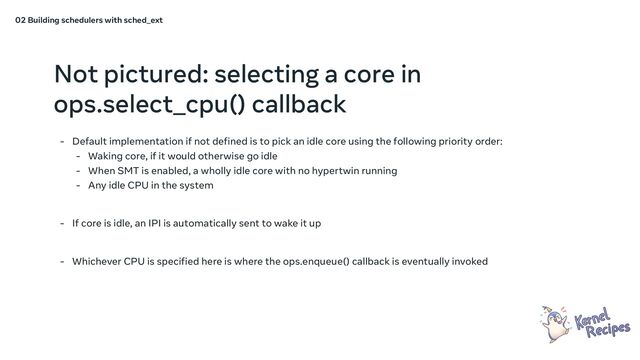 Not pictured: selecting a core in
ops.select_cpu() callback
- Default implementation if not defined is to pick an idle core using the following priority order:
- Waking core, if it would otherwise go idle
- When SMT is enabled, a wholly idle core with no hypertwin running
- Any idle CPU in the system
- If core is idle, an IPI is automatically sent to wake it up
- Whichever CPU is specified here is where the ops.enqueue() callback is eventually invoked
02 Building schedulers with sched_ext

