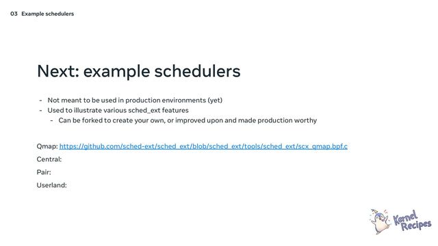 Next: example schedulers
- Not meant to be used in production environments (yet)
- Used to illustrate various sched_ext features
- Can be forked to create your own, or improved upon and made production worthy
Qmap: https://github.com/sched-ext/sched_ext/blob/sched_ext/tools/sched_ext/scx_qmap.bpf.c
Central:
Pair:
Userland:
03 Example schedulers
