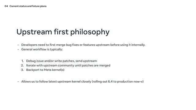Upstream first philosophy
- Developers need to first merge bug fixes or features upstream before using it internally.
- General workflow is typically:
1. Debug issue and/or write patches, send upstream
2. Iterate with upstream community until patches are merged
3. Backport to Meta kernel(s)
- Allows us to follow latest upstream kernel closely (rolling out 6.4 to production now-v)
04 Current status and future plans

