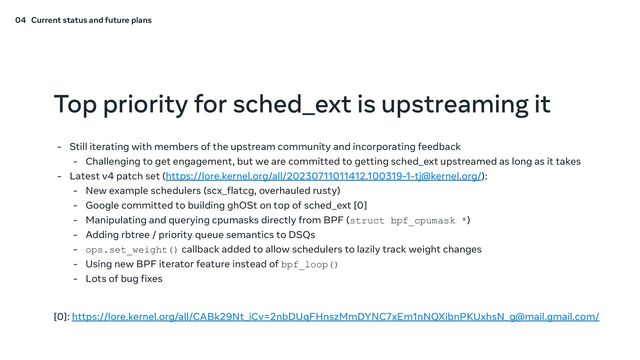 Top priority for sched_ext is upstreaming it
- Still iterating with members of the upstream community and incorporating feedback
- Challenging to get engagement, but we are committed to getting sched_ext upstreamed as long as it takes
- Latest v4 patch set (https://lore.kernel.org/all/20230711011412.100319-1-tj@kernel.org/):
- New example schedulers (scx_flatcg, overhauled rusty)
- Google committed to building ghOSt on top of sched_ext [0]
- Manipulating and querying cpumasks directly from BPF (struct bpf_cpumask *)
- Adding rbtree / priority queue semantics to DSQs
- ops.set_weight() callback added to allow schedulers to lazily track weight changes
- Using new BPF iterator feature instead of bpf_loop()
- Lots of bug fixes
[0]: https://lore.kernel.org/all/CABk29Nt_iCv=2nbDUqFHnszMmDYNC7xEm1nNQXibnPKUxhsN_g@mail.gmail.com/
04 Current status and future plans
