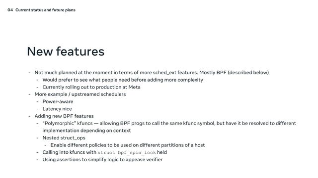 New features
- Not much planned at the moment in terms of more sched_ext features. Mostly BPF (described below)
- Would prefer to see what people need before adding more complexity
- Currently rolling out to production at Meta
- More example / upstreamed schedulers
- Power-aware
- Latency nice
- Adding new BPF features
- “Polymorphic” kfuncs — allowing BPF progs to call the same kfunc symbol, but have it be resolved to different
implementation depending on context
- Nested struct_ops
- Enable different policies to be used on different partitions of a host
- Calling into kfuncs with struct bpf_spin_lock held
- Using assertions to simplify logic to appease verifier
04 Current status and future plans
