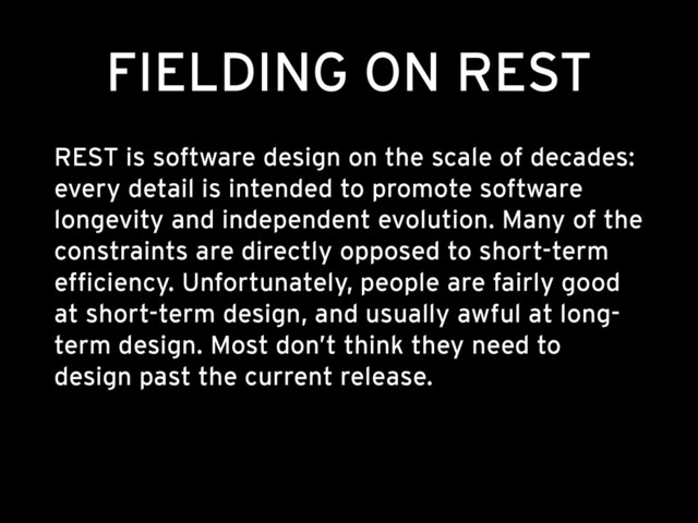 FIELDING ON REST
REST is software design on the scale of decades:
every detail is intended to promote software
longevity and independent evolution. Many of the
constraints are directly opposed to short-term
efficiency. Unfortunately, people are fairly good
at short-term design, and usually awful at long-
term design. Most don’t think they need to
design past the current release.
