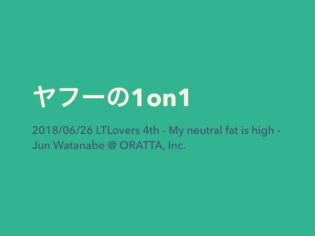Ϡϑʔͷ1on1
2018/06/26 LTLovers 4th - My neutral fat is high -
Jun Watanabe @ ORATTA, Inc.
