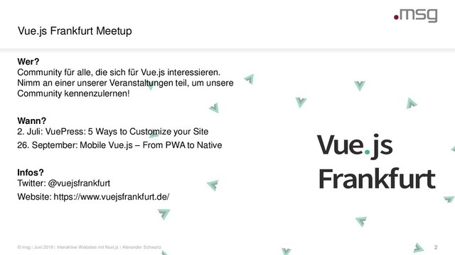 Vue.js
Frankfurt
Vue.js Frankfurt Meetup
© msg | Juni 2019 | Interaktive Websites mit Nuxt.js | Alexander Schwartz 2
Wer?
Community für alle, die sich für Vue.js interessieren.
Nimm an einer unserer Veranstaltungen teil, um unsere
Community kennenzulernen!
Wann?
2. Juli: VuePress: 5 Ways to Customize your Site
26. September: Mobile Vue.js – From PWA to Native
Infos?
Twitter: @vuejsfrankfurt
Website: https://www.vuejsfrankfurt.de/
