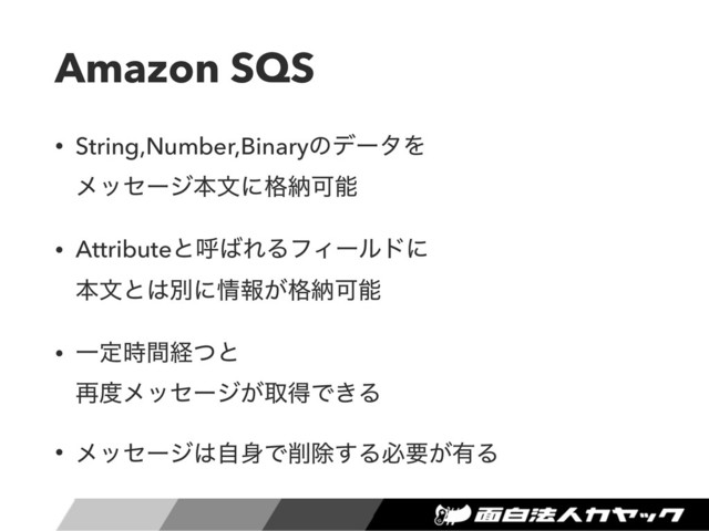 Amazon SQS
• String,Number,BinaryͷσʔλΛ 
ϝοηʔδຊจʹ֨ೲՄೳ
• Attributeͱݺ͹ΕΔϑΟʔϧυʹ 
ຊจͱ͸ผʹ৘ใ͕֨ೲՄೳ
• Ұఆ࣌ؒܦͭͱ 
࠶౓ϝοηʔδ͕औಘͰ͖Δ
• ϝοηʔδ͸ࣗ਎Ͱ࡟আ͢Δඞཁ͕༗Δ
