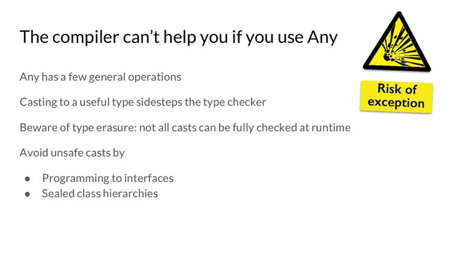 Any has a few general operations
Casting to a useful type sidesteps the type checker
Beware of type erasure: not all casts can be fully checked at runtime
Avoid unsafe casts by
● Programming to interfaces
● Sealed class hierarchies
The compiler can’t help you if you use Any
